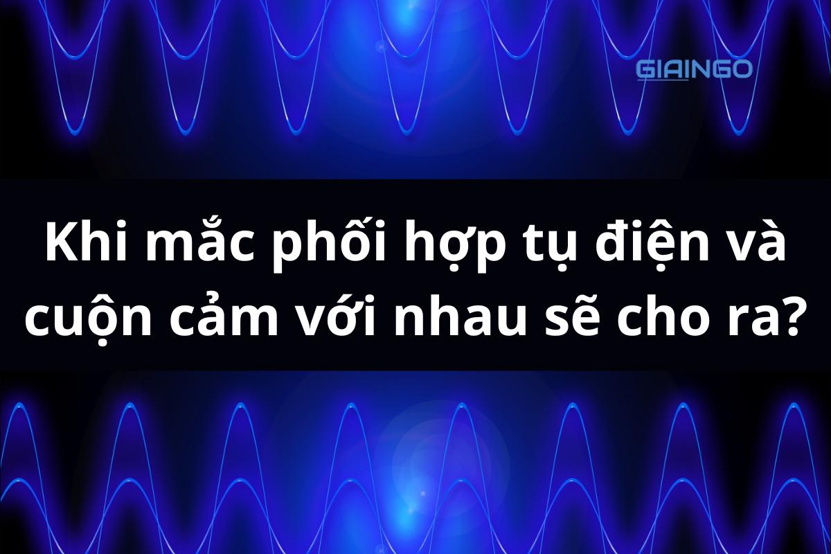 Khi mắc phối hợp tụ điện và cuộn cảm với nhau sẽ cho ra?